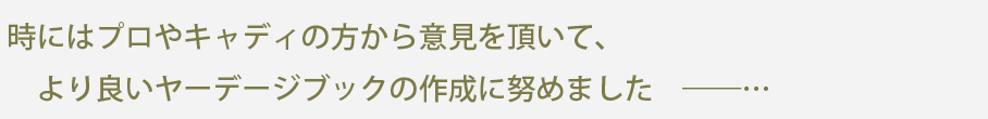 時にはプロやキャディの方から意見を頂いて、より良いヤーデージブックの作成に努めました